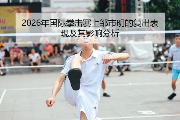 2026年国际拳击赛上邹市明的复出表现及其影响分析