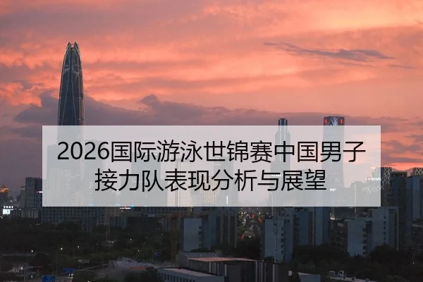 2026国际游泳世锦赛中国男子接力队表现分析与展望