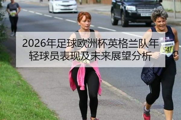2026年足球欧洲杯英格兰队年轻球员表现及未来展望分析