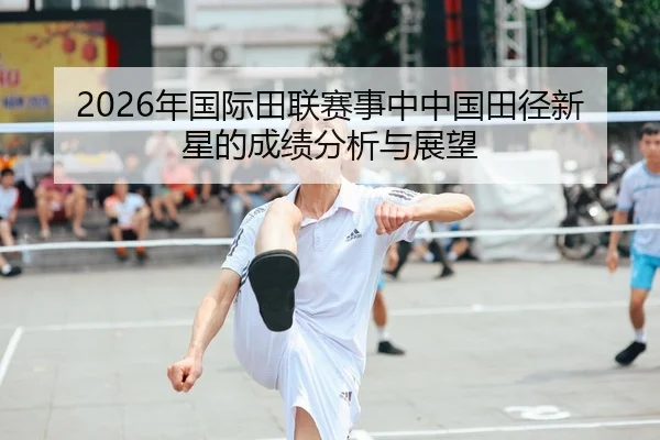 2026年国际田联赛事中中国田径新星的成绩分析与展望