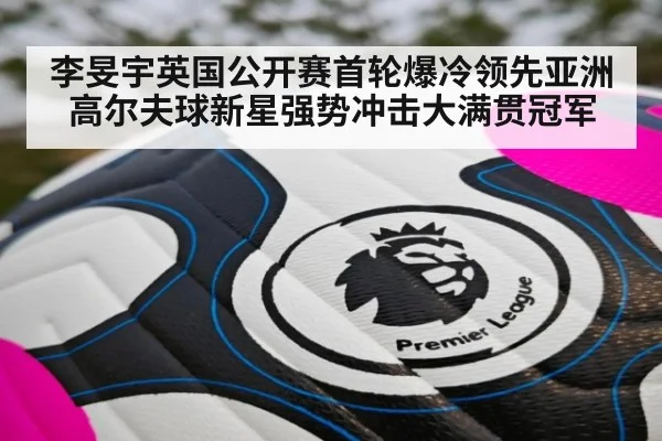 李旻宇英国公开赛首轮爆冷领先亚洲高尔夫球新星强势冲击大满贯冠军