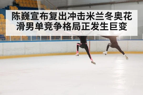 陈巍宣布复出冲击米兰冬奥花滑男单竞争格局正发生巨变